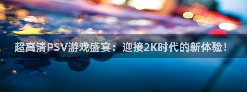长征娱乐平台下载官网：超高清PSV游戏盛宴：迎接2K时代的新